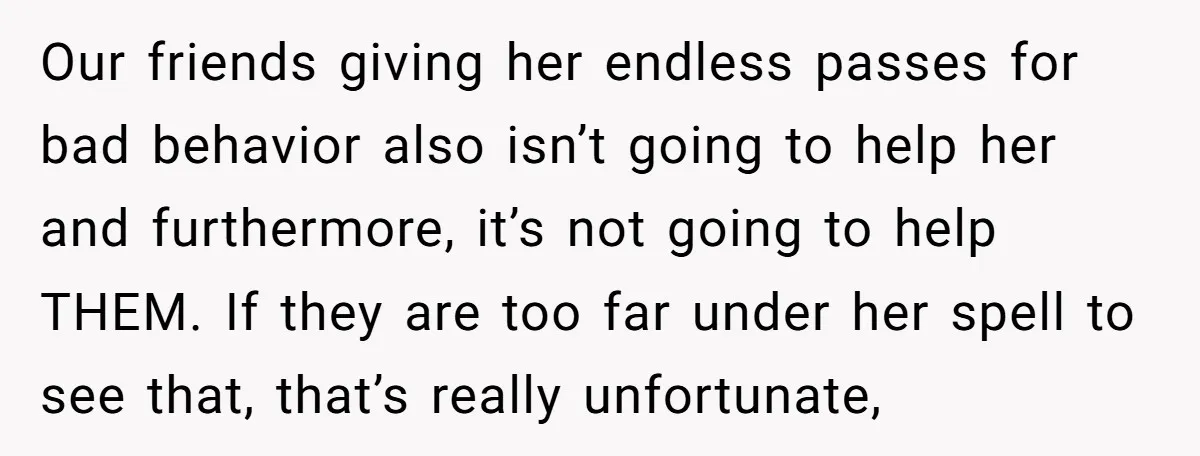Our friends giving her endless passes for bad behavior also isn’t going to help her and furthermore, it’s not going to help THEM. If they are too far under her...