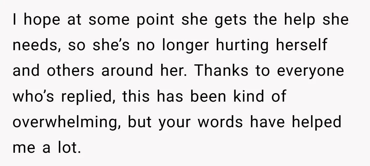 I hope at some point she gets the help she needs, so she’s no longer hurting herself and others around her. Thanks to everyone who’s replied, this has been kind...