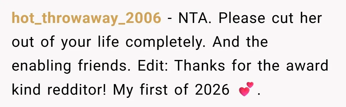 hot_throwaway_2006 − NTA. Please cut her out of your life completely. And the enabling friends. Edit: Thanks for the award kind redditor! My first of 2026 💕.