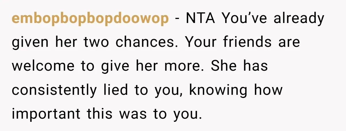 embopbopbopdoowop − NTA You’ve already given her two chances. Your friends are welcome to give her more. She has consistently lied to you, knowing how important this was to you.