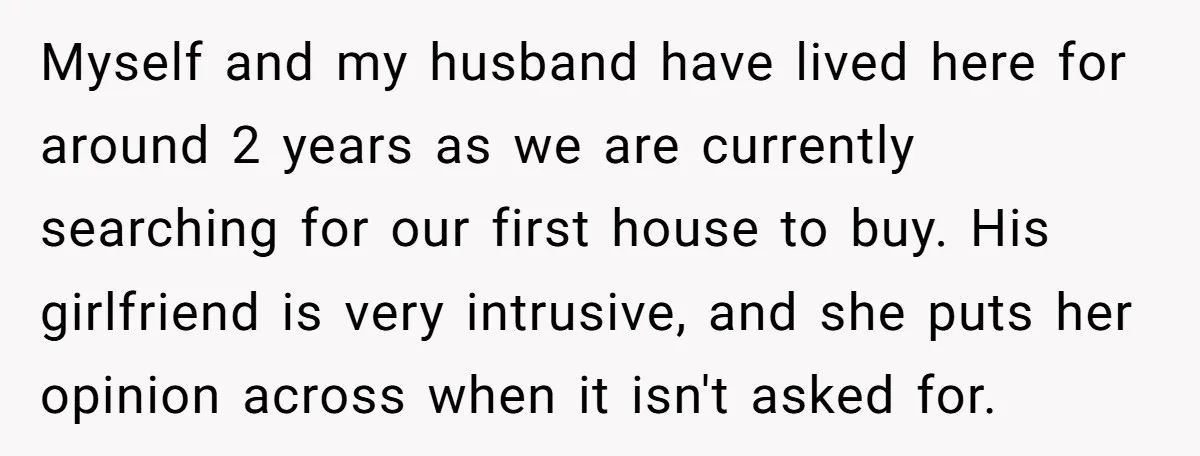 Myself and my husband have lived here for around 2 years as we are currently searching for our first house to buy. His girlfriend is very intrusive, and she puts...