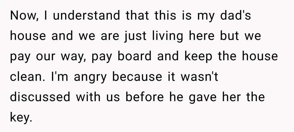 Now, I understand that this is my dad's house and we are just living here but we pay our way, pay board and keep the house clean. I'm angry because...