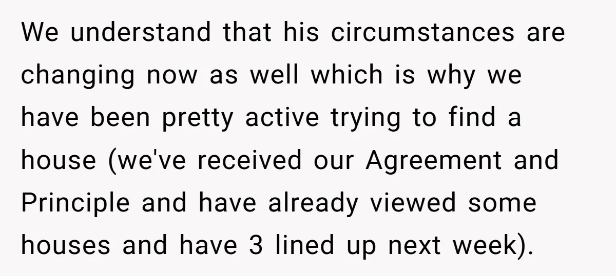 We understand that his circumstances are changing now as well which is why we have been pretty active trying to find a house (we've received our Agreement and Principle and...