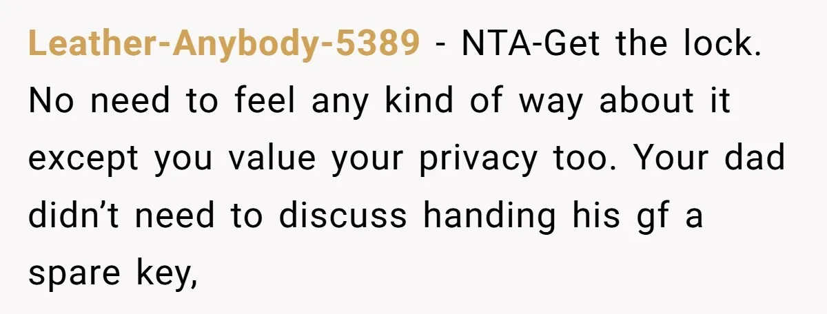Leather-Anybody-5389 − NTA-Get the lock. No need to feel any kind of way about it except you value your privacy too. Your dad didn’t need to discuss handing his gf...
