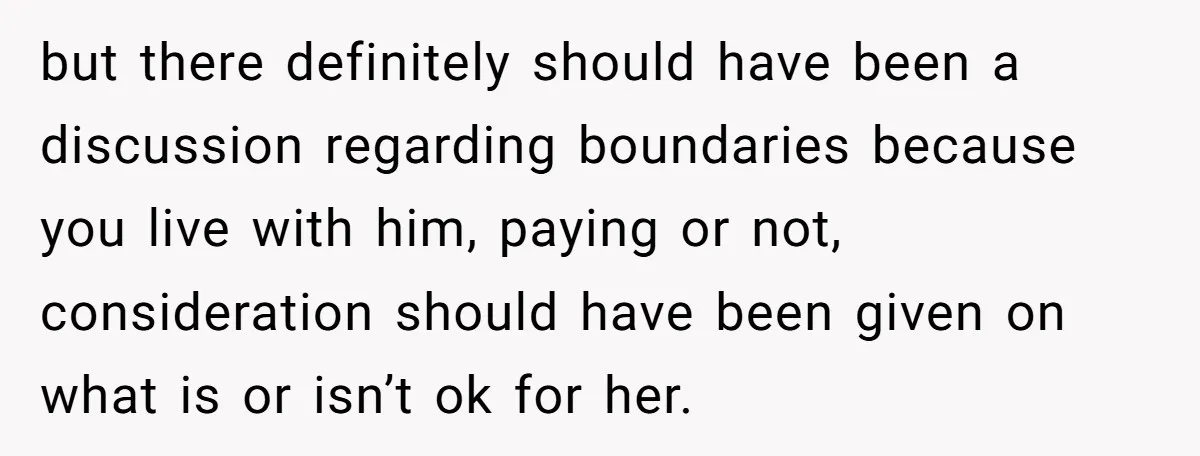 but there definitely should have been a discussion regarding boundaries because you live with him, paying or not, consideration should have been given on what is or isn’t ok for...