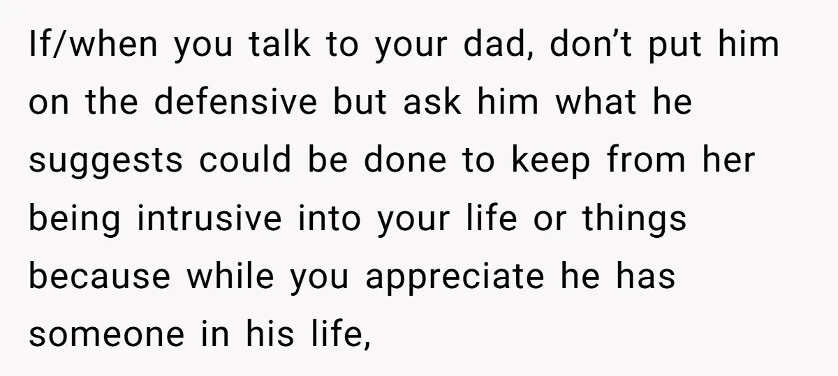 If/when you talk to your dad, don’t put him on the defensive but ask him what he suggests could be done to keep from her being intrusive into your life...