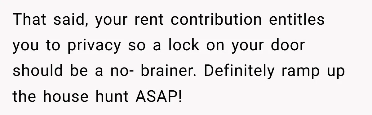 That said, your rent contribution entitles you to privacy so a lock on your door should be a no- brainer. Definitely ramp up the house hunt ASAP!