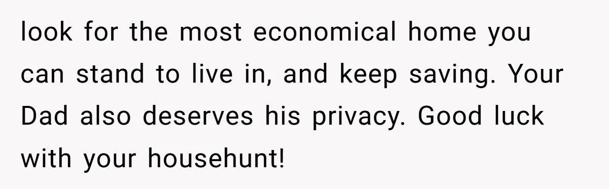 look for the most economical home you can stand to live in, and keep saving. Your Dad also deserves his privacy. Good luck with your househunt!