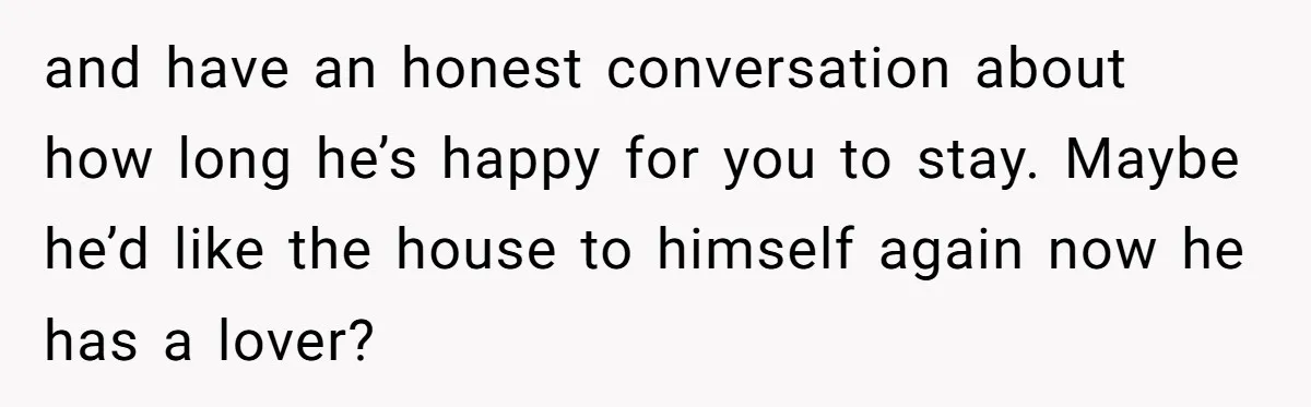 and have an honest conversation about how long he’s happy for you to stay. Maybe he’d like the house to himself again now he has a lover?