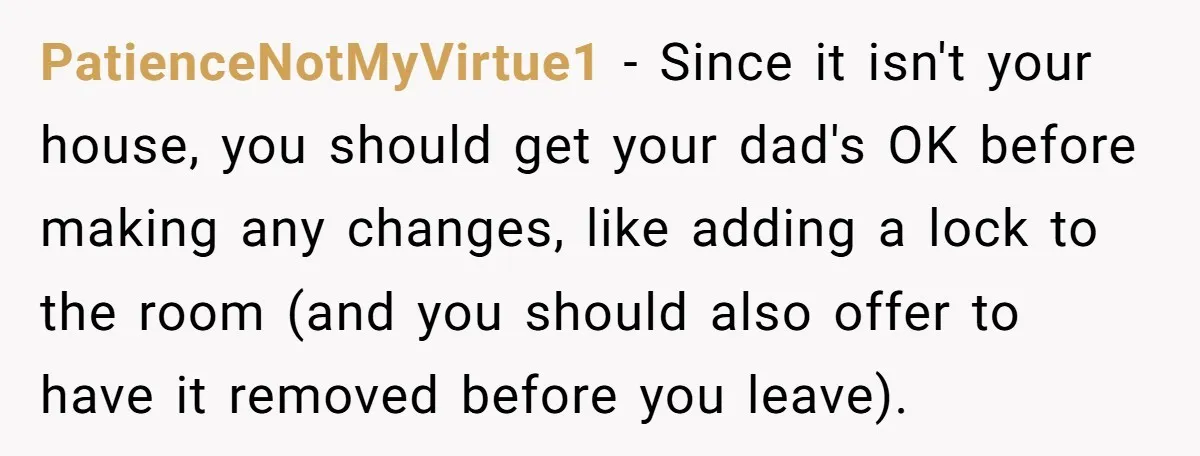 PatienceNotMyVirtue1 − Since it isn't your house, you should get your dad's OK before making any changes, like adding a lock to the room (and you should also offer to...
