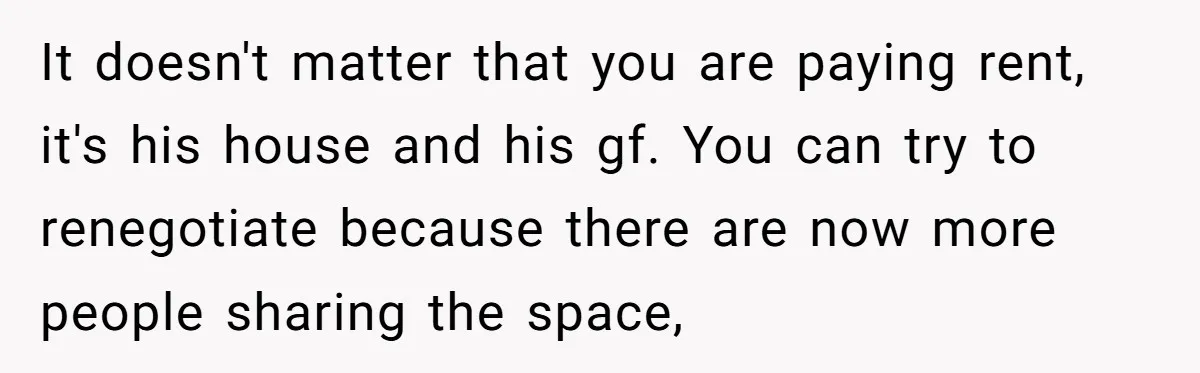 It doesn't matter that you are paying rent, it's his house and his gf. You can try to renegotiate because there are now more people sharing the space,