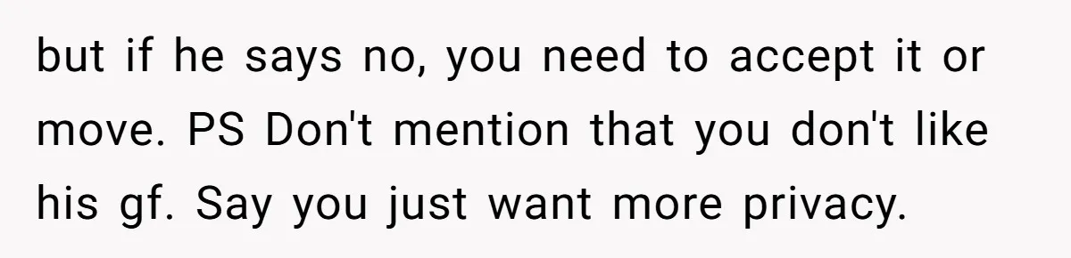 but if he says no, you need to accept it or move. PS Don't mention that you don't like his gf. Say you just want more privacy.