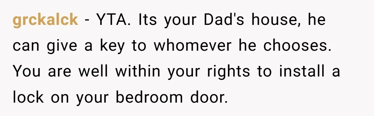 grckalck − YTA. Its your Dad's house, he can give a key to whomever he chooses. You are well within your rights to install a lock on your bedroom door.