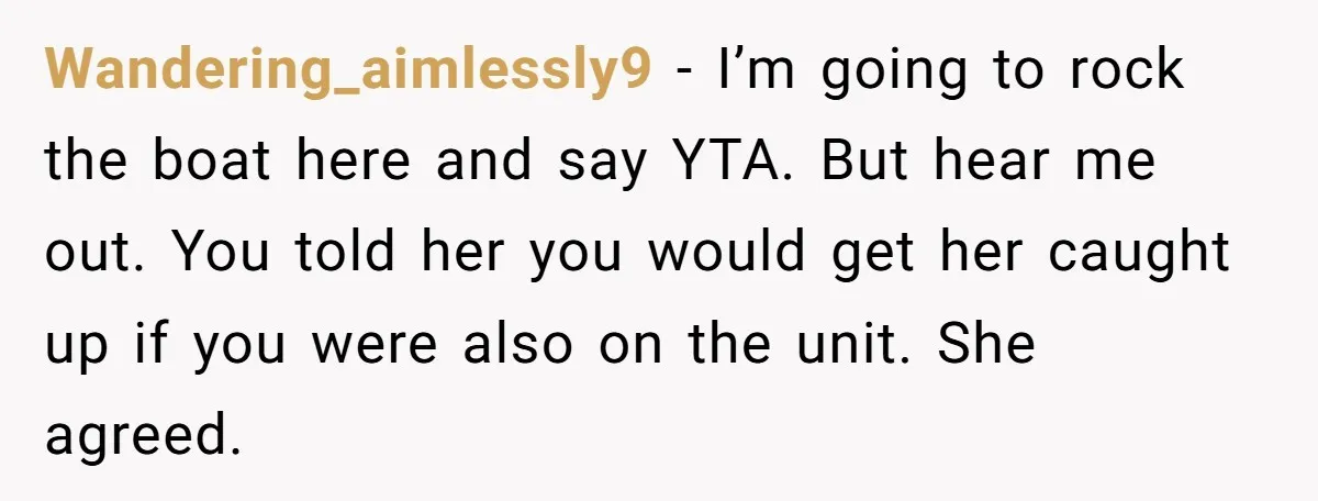 Wandering_aimlessly9 − I’m going to rock the boat here and say YTA. But hear me out. You told her you would get her caught up if you were also on...