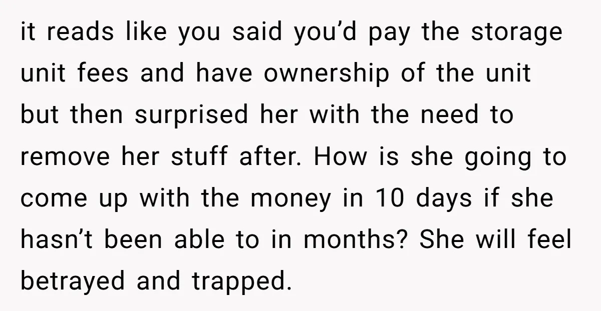 it reads like you said you’d pay the storage unit fees and have ownership of the unit but then surprised her with the need to remove her stuff after. How...