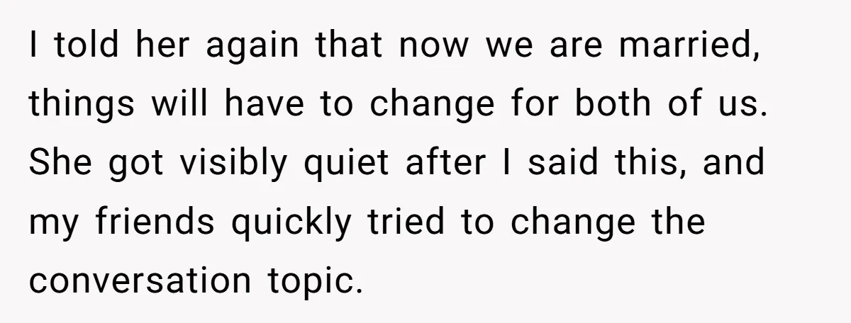I told her again that now we are married, things will have to change for both of us. She got visibly quiet after I said this, and my friends quickly...
