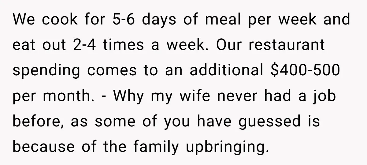 We cook for 5-6 days of meal per week and eat out 2-4 times a week. Our restaurant spending comes to an additional $400-500 per month. - Why my wife...