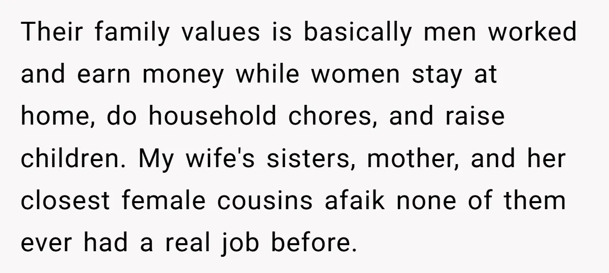 Their family values is basically men worked and earn money while women stay at home, do household chores, and raise children. My wife's sisters, mother, and her closest female cousins...