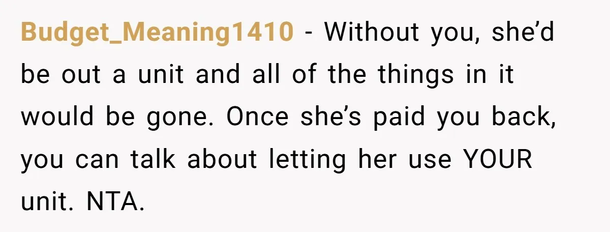 Budget_Meaning1410 − Without you, she’d be out a unit and all of the things in it would be gone. Once she’s paid you back, you can talk about letting her...