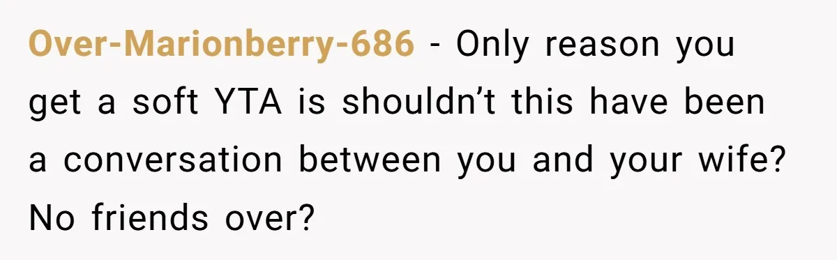 Over-Marionberry-686 − Only reason you get a soft YTA is shouldn’t this have been a conversation between you and your wife? No friends over?
