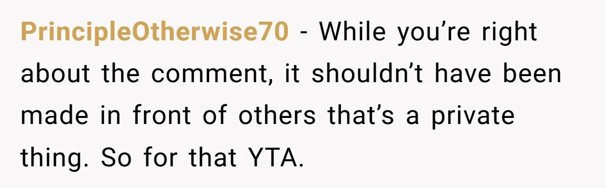 PrincipleOtherwise70 − While you’re right about the comment, it shouldn’t have been made in front of others that’s a private thing. So for that YTA.