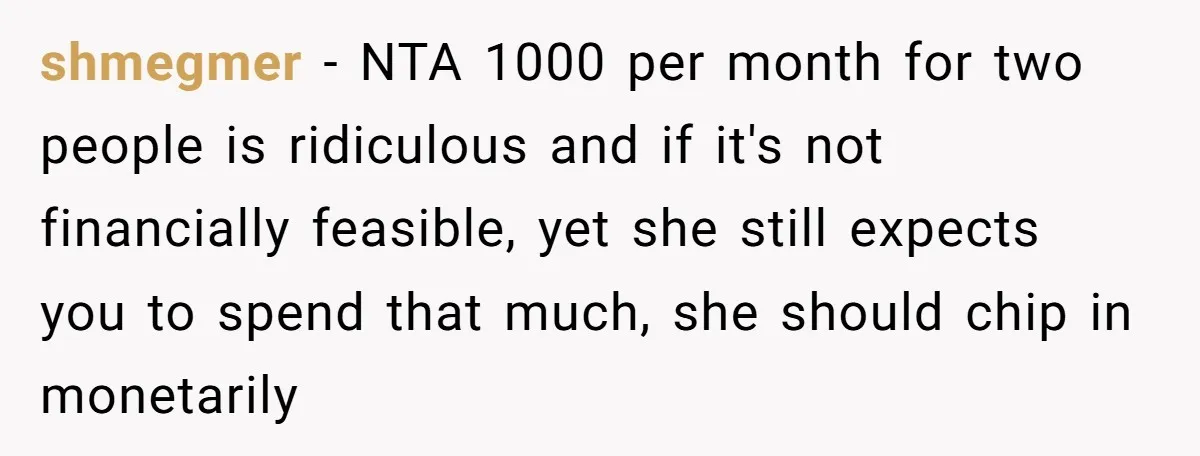 shmegmer − NTA 1000 per month for two people is ridiculous and if it's not financially feasible, yet she still expects you to spend that much, she should chip in...