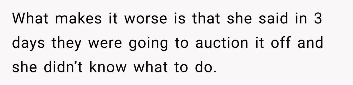 What makes it worse is that she said in 3 days they were going to auction it off and she didn’t know what to do.