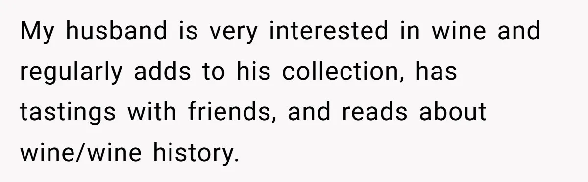 My husband is very interested in wine and regularly adds to his collection, has tastings with friends, and reads about wine/wine history.