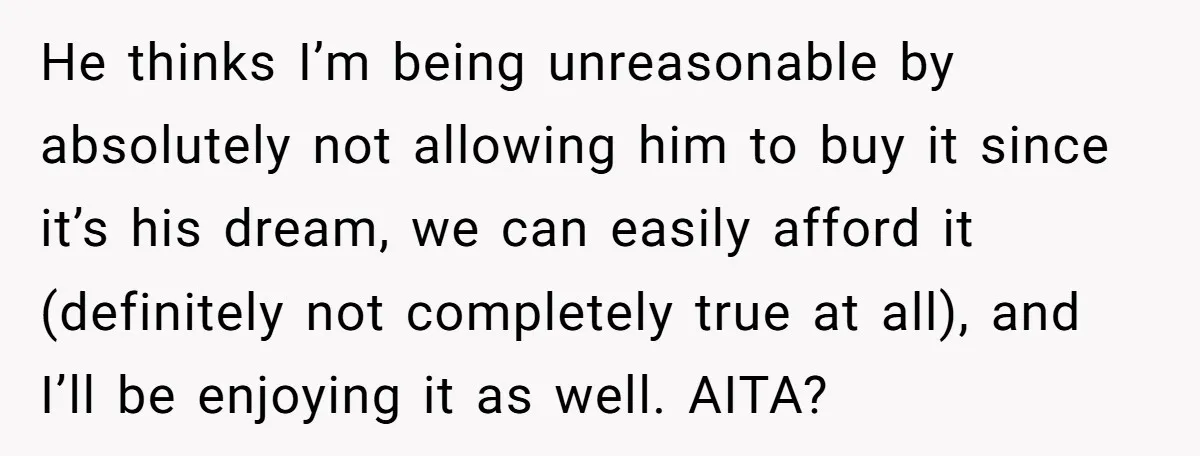 He thinks I’m being unreasonable by absolutely not allowing him to buy it since it’s his dream, we can easily afford it (definitely not completely true at all), and I’ll...