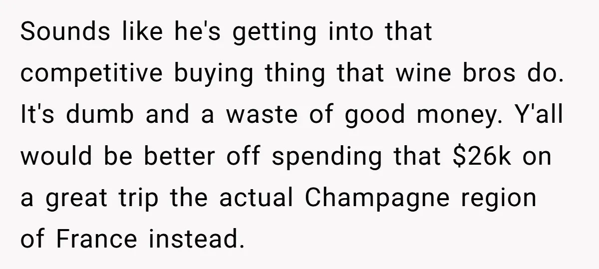Sounds like he's getting into that competitive buying thing that wine bros do. It's dumb and a waste of good money. Y'all would be better off spending that $26k on...