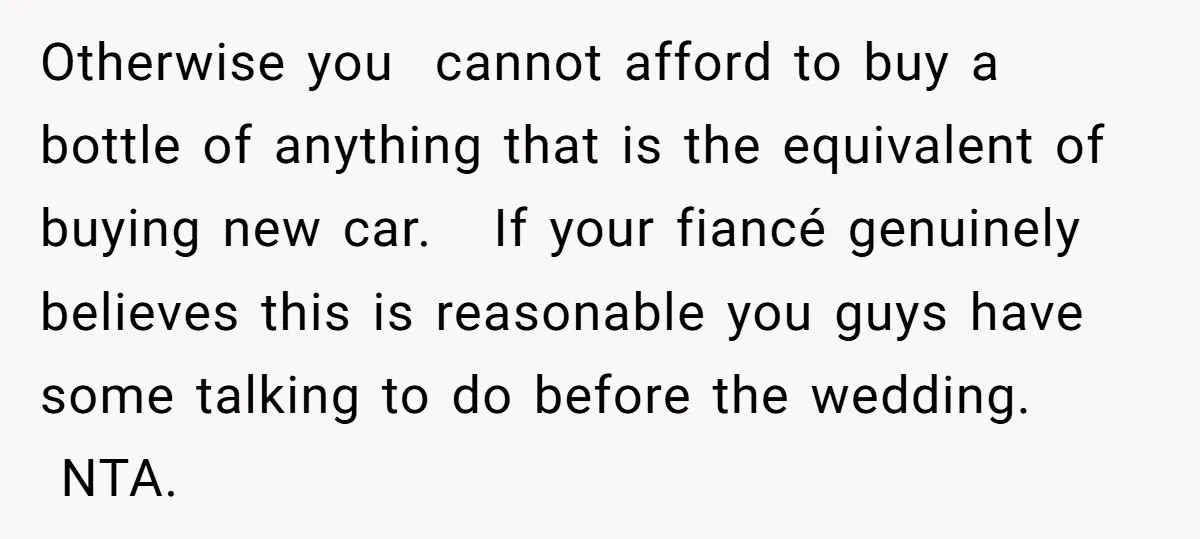 Otherwise you cannot afford to buy a bottle of anything that is the equivalent of buying new car. If your fiancé genuinely believes this is reasonable you guys have some...