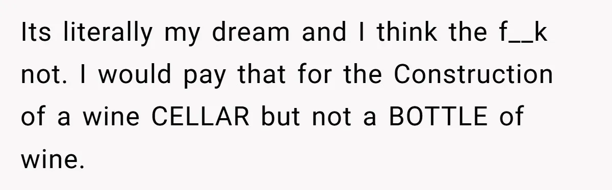 Its literally my dream and I think the f__k not. I would pay that for the Construction of a wine CELLAR but not a BOTTLE of wine.