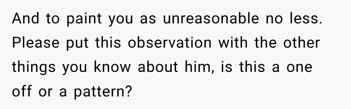 And to paint you as unreasonable no less. Please put this observation with the other things you know about him, is this a one off or a pattern?