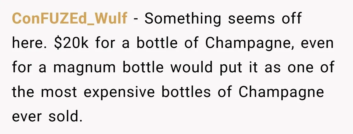 ConFUZEd_Wulf − Something seems off here. $20k for a bottle of Champagne, even for a magnum bottle would put it as one of the most expensive bottles of Champagne ever...