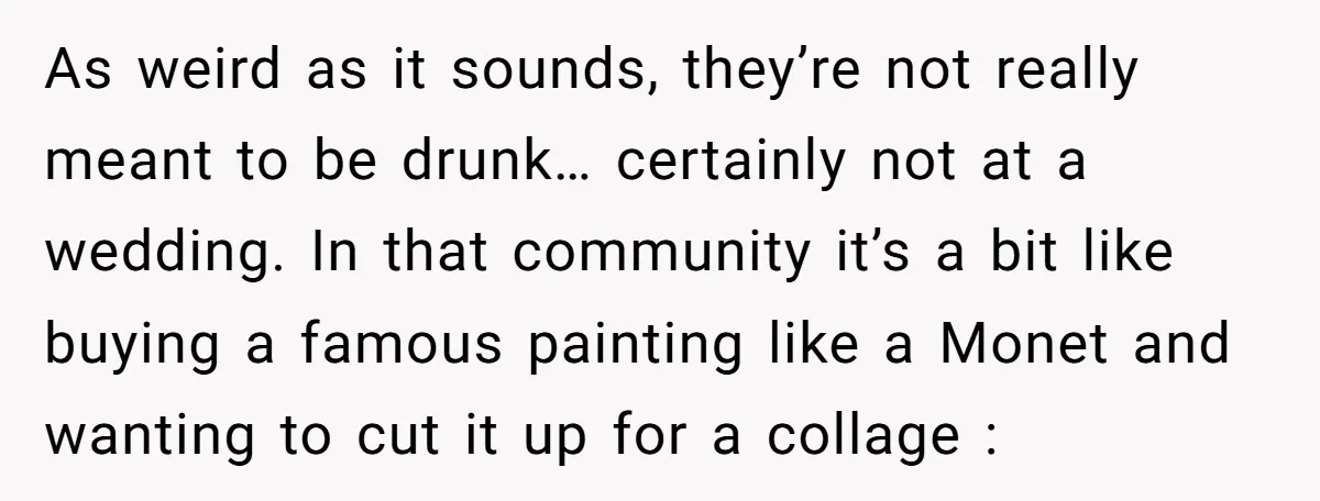 As weird as it sounds, they’re not really meant to be drunk… certainly not at a wedding. In that community it’s a bit like buying a famous painting like a...