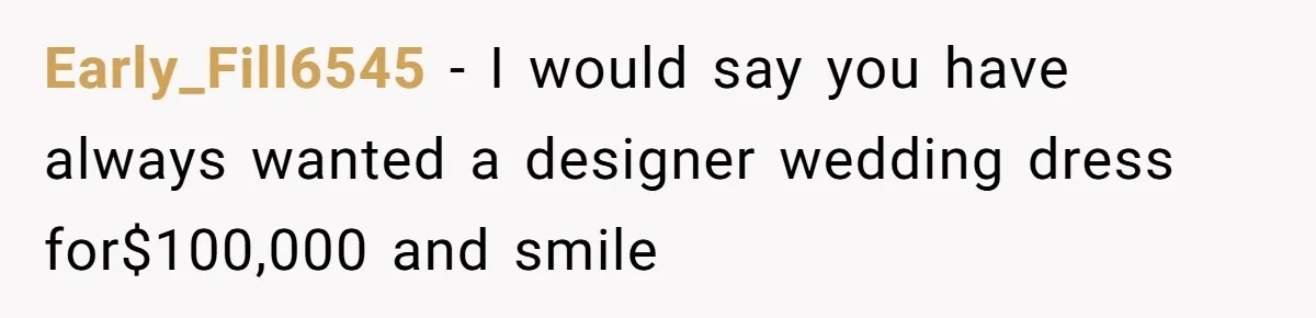 Early_Fill6545 − I would say you have always wanted a designer wedding dress for$100,000 and smile