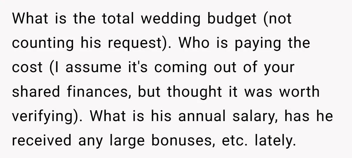 What is the total wedding budget (not counting his request). Who is paying the cost (I assume it's coming out of your shared finances, but thought it was worth verifying)....