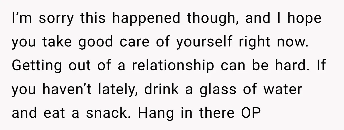 I’m sorry this happened though, and I hope you take good care of yourself right now. Getting out of a relationship can be hard. If you haven’t lately, drink a...