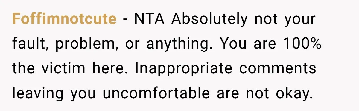 Foffimnotcute − NTA Absolutely not your fault, problem, or anything. You are 100% the victim here. Inappropriate comments leaving you uncomfortable are not okay.