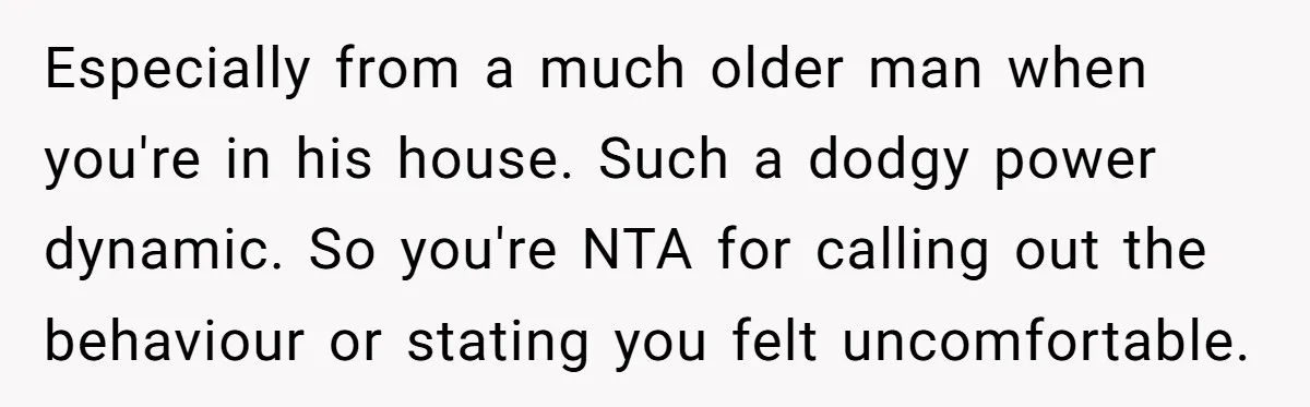 Especially from a much older man when you're in his house. Such a dodgy power dynamic. So you're NTA for calling out the behaviour or stating you felt uncomfortable.