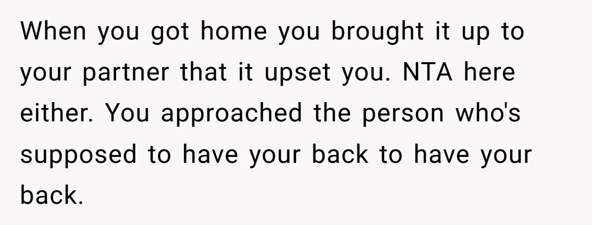 When you got home you brought it up to your partner that it upset you. NTA here either. You approached the person who's supposed to have your back to have...