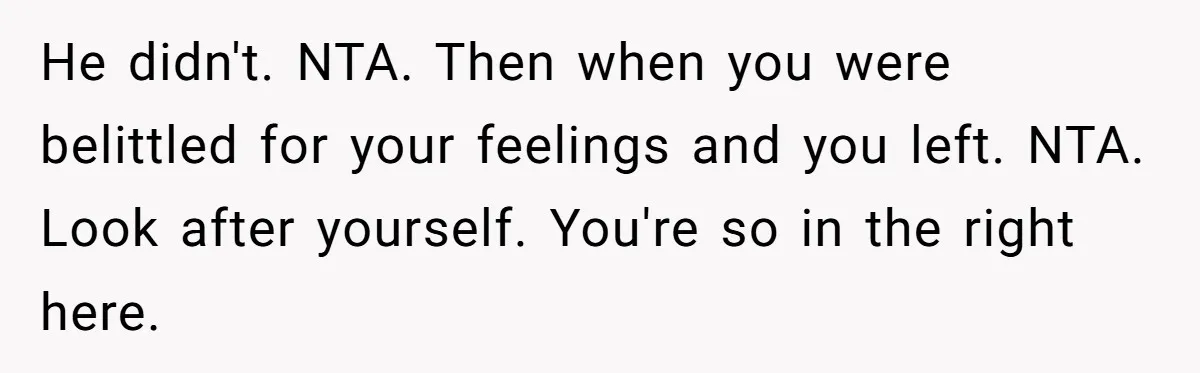 He didn't. NTA. Then when you were belittled for your feelings and you left. NTA. Look after yourself. You're so in the right here.