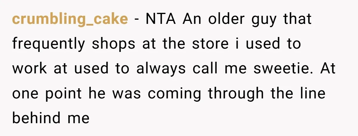 crumbling_cake − NTA An older guy that frequently shops at the store i used to work at used to always call me sweetie. At one point he was coming through...
