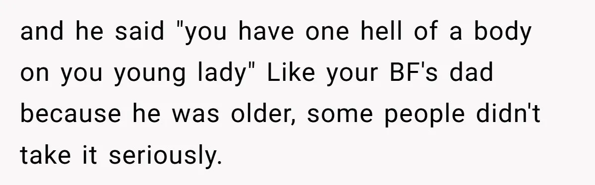 and he said "you have one hell of a body on you young lady" Like your BF's dad because he was older, some people didn't take it seriously.