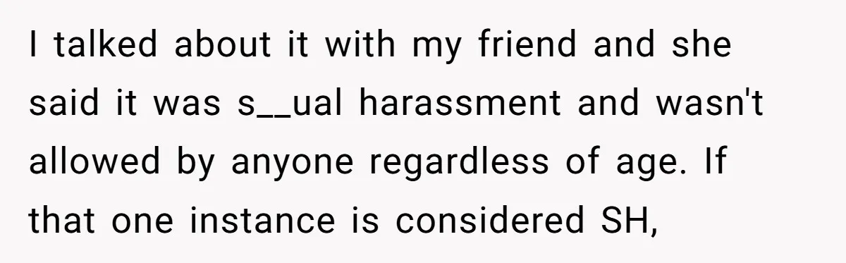 I talked about it with my friend and she said it was s__ual harassment and wasn't allowed by anyone regardless of age. If that one instance is considered SH,