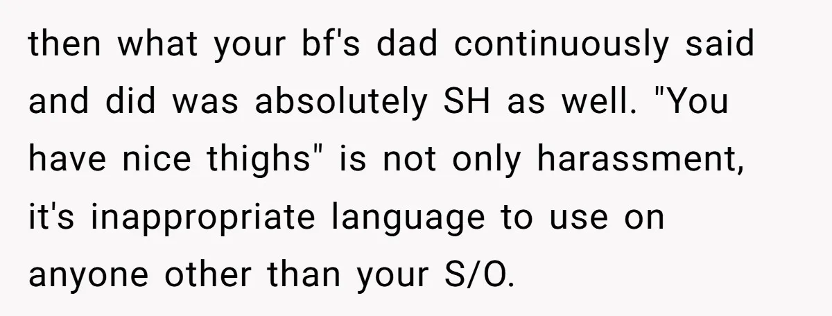 then what your bf's dad continuously said and did was absolutely SH as well. "You have nice thighs" is not only harassment, it's inappropriate language to use on anyone other...