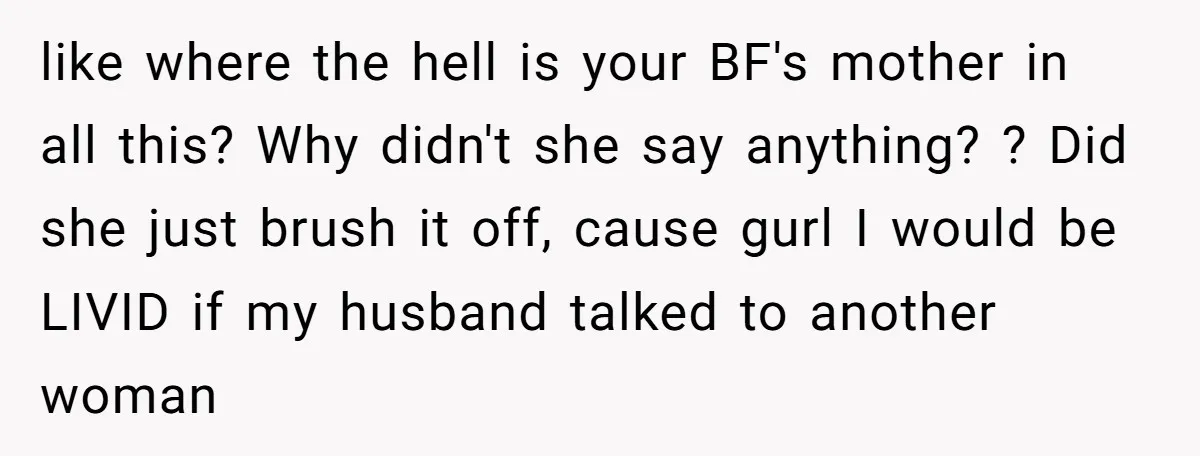 like where the hell is your BF's mother in all this? Why didn't she say anything? ? Did she just brush it off, cause gurl I would be LIVID if...