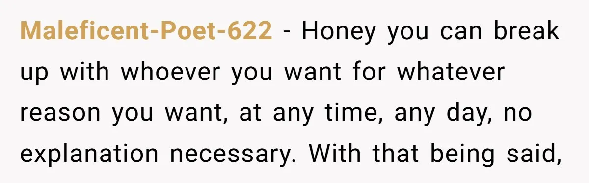 Maleficent-Poet-622 − Honey you can break up with whoever you want for whatever reason you want, at any time, any day, no explanation necessary. With that being said,
