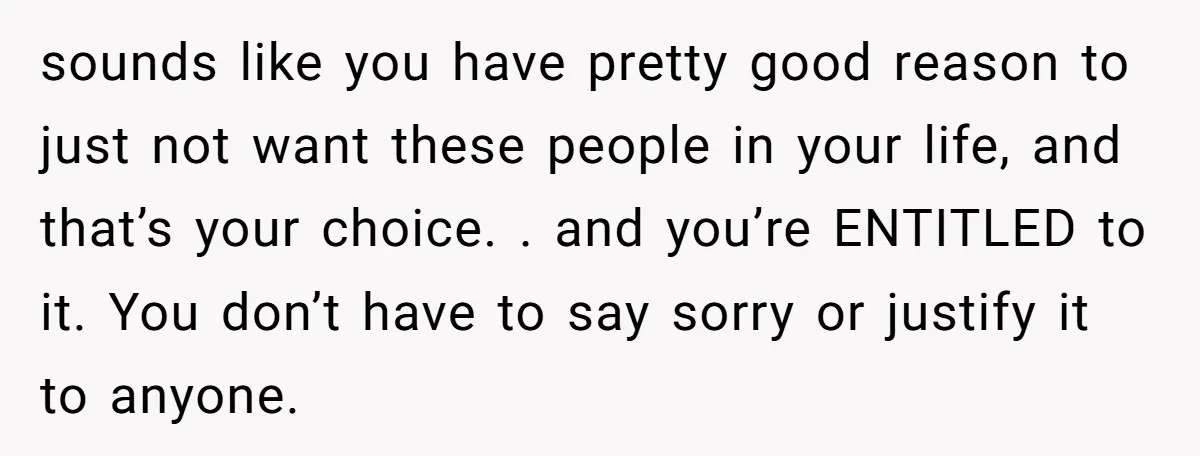 sounds like you have pretty good reason to just not want these people in your life, and that’s your choice. . and you’re ENTITLED to it. You don’t have to...