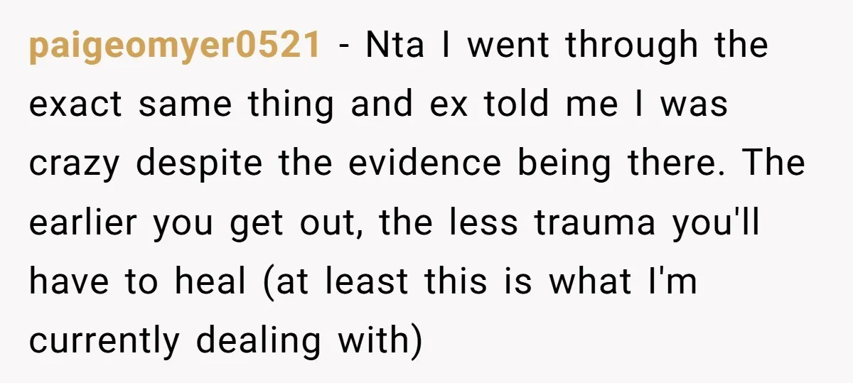 paigeomyer0521 − Nta I went through the exact same thing and ex told me I was crazy despite the evidence being there. The earlier you get out, the less trauma...